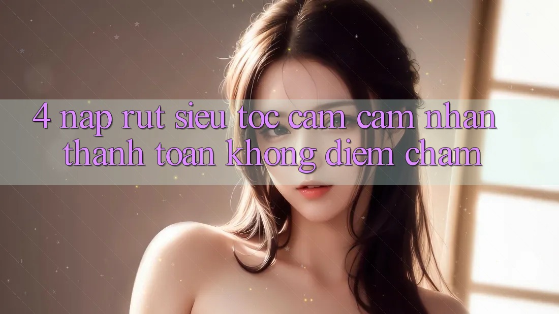 4. Nạp Rút Siêu Tốc - Cảm cảm nhận Thanh toán Không Điểm Chạm 4. Nạp Rút Siêu Tốc - Cảm cảm nhận Thanh toán Không Điểm Chạm