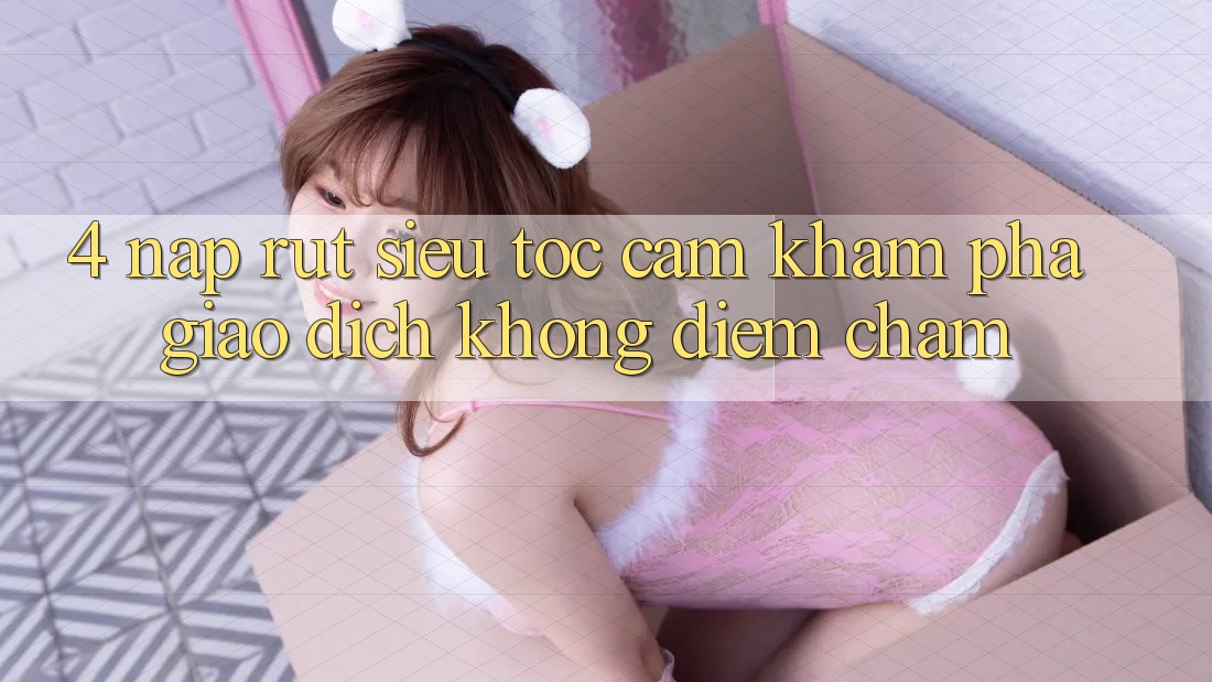 4. Nạp Rút Siêu Tốc - Cảm khám phá Giao Dịch Không Điểm Chạm 4. Nạp Rút Siêu Tốc - Cảm khám phá Giao Dịch Không Điểm Chạm