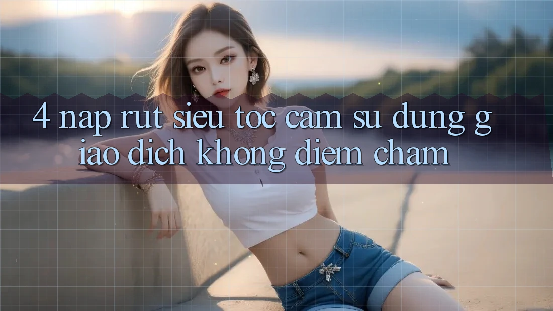 4. Nạp Rút Siêu Tốc - Cảm sử dụng Giao Dịch Không Điểm Chạm 4. Nạp Rút Siêu Tốc - Cảm sử dụng Giao Dịch Không Điểm Chạm