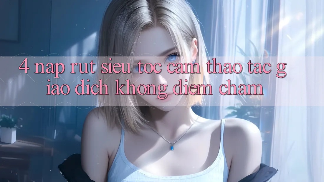 4. Nạp Rút Siêu Tốc - Cảm thao tác Giao Dịch Không Điểm Chạm 4. Nạp Rút Siêu Tốc - Cảm thao tác Giao Dịch Không Điểm Chạm