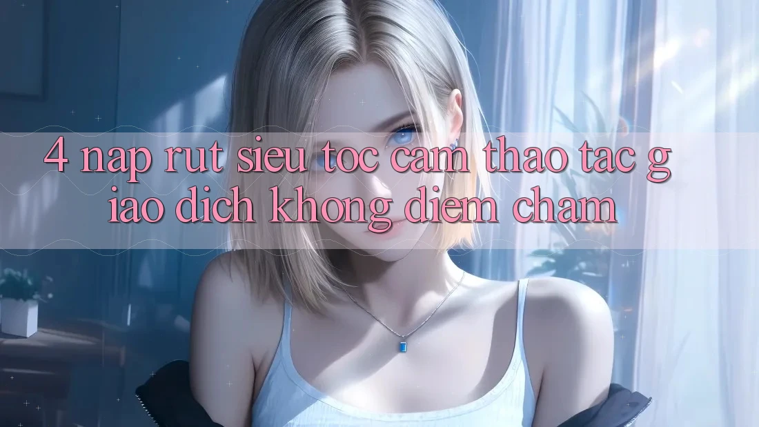 4. Nạp Rút Siêu Tốc - Cảm thao tác Giao Dịch Không Điểm Chạm 4. Nạp Rút Siêu Tốc - Cảm thao tác Giao Dịch Không Điểm Chạm