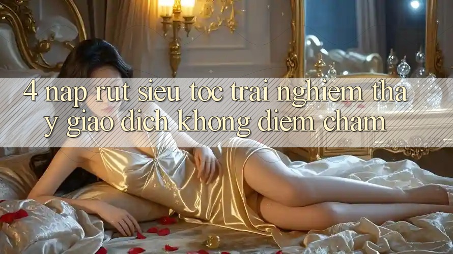 4. Nạp Rút Siêu Tốc - Trải nghiệm thấy Giao Dịch Không Điểm Chạm 4. Nạp Rút Siêu Tốc - Trải nghiệm thấy Giao Dịch Không Điểm Chạm