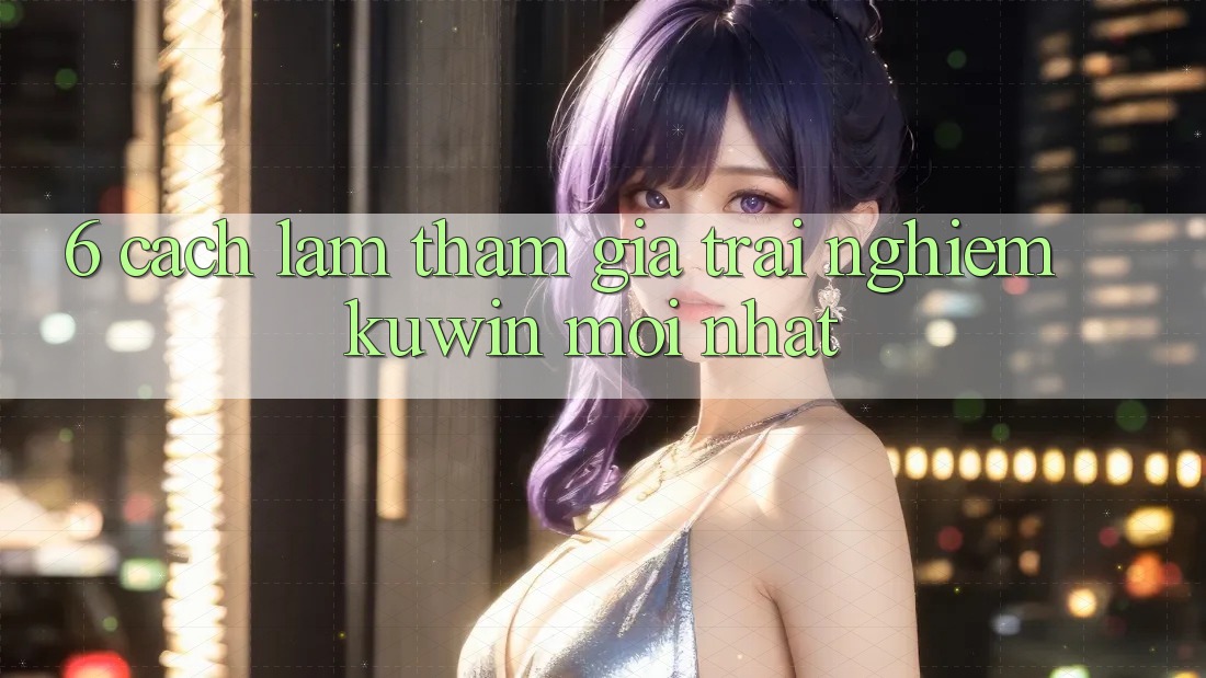 6. Cách làm Tham Gia Trải Nghiệm Kuwin Mới Nhất 6. Cách làm Tham Gia Trải Nghiệm Kuwin Mới Nhất