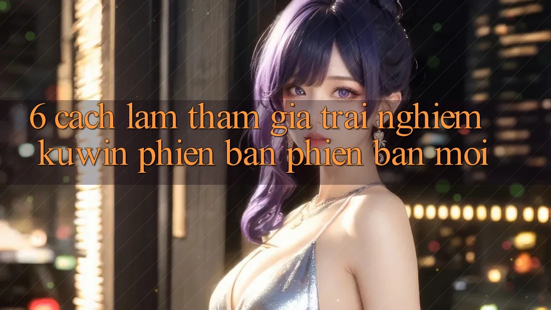 6. Cách làm Tham Gia Trải Nghiệm Kuwin Phiên bản phiên bản mới 6. Cách làm Tham Gia Trải Nghiệm Kuwin Phiên bản phiên bản mới