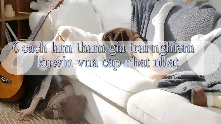 6. Cách làm Tham Gia Trải Nghiệm Kuwin Vừa cập nhật Nhất 6. Cách làm Tham Gia Trải Nghiệm Kuwin Vừa cập nhật Nhất