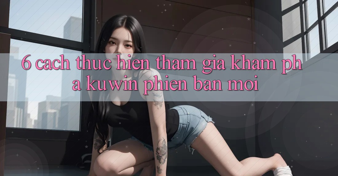 6. Cách thực hiện Tham Gia Khám phá Kuwin Phiên bản mới 6. Cách thực hiện Tham Gia Khám phá Kuwin Phiên bản mới