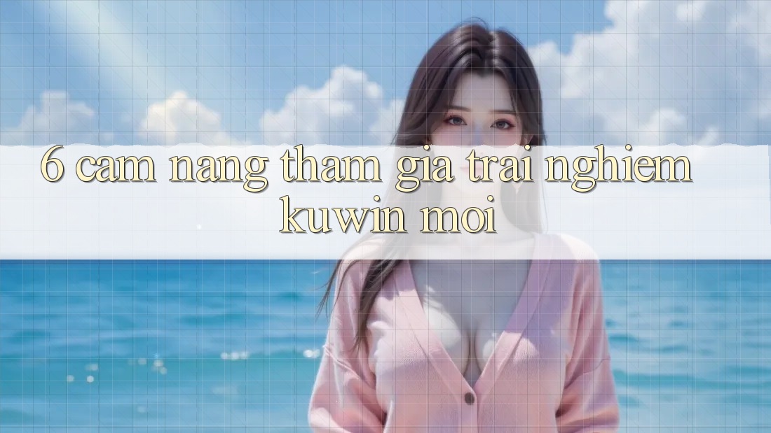 6. Cẩm nang Tham Gia Trải Nghiệm Kuwin Mới 6. Cẩm nang Tham Gia Trải Nghiệm Kuwin Mới