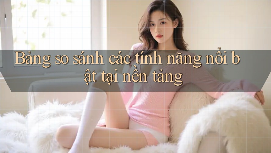 Bảng so sánh các tính năng nổi bật tại nền tảng
