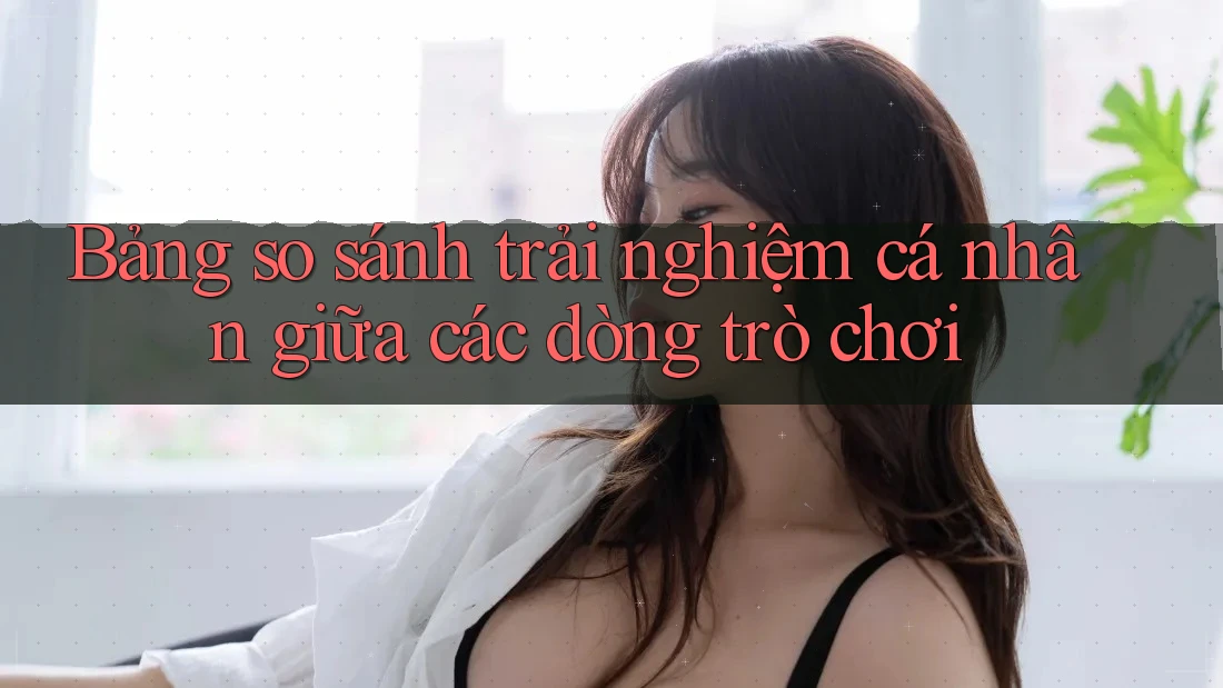 Bảng so sánh trải nghiệm cá nhân giữa các dòng trò chơi Bảng so sánh trải nghiệm cá nhân giữa các dòng trò chơi