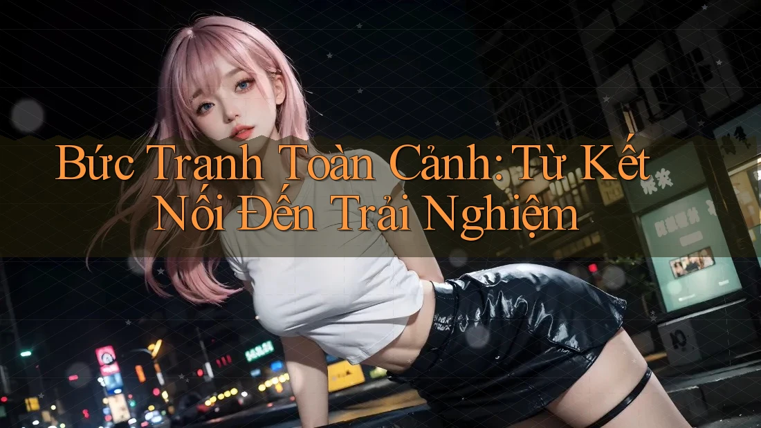 Bức Tranh Toàn Cảnh: Từ Kết Nối Đến Trải Nghiệm Bức Tranh Toàn Cảnh: Từ Kết Nối Đến Trải Nghiệm
