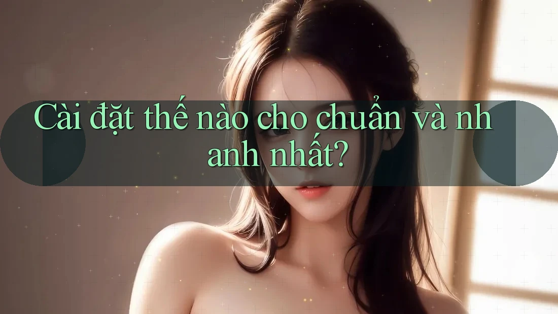 Cài đặt thế nào cho chuẩn và nhanh nhất?