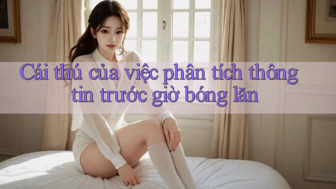 Cái thú của việc phân tích thông tin trước giờ bóng lăn