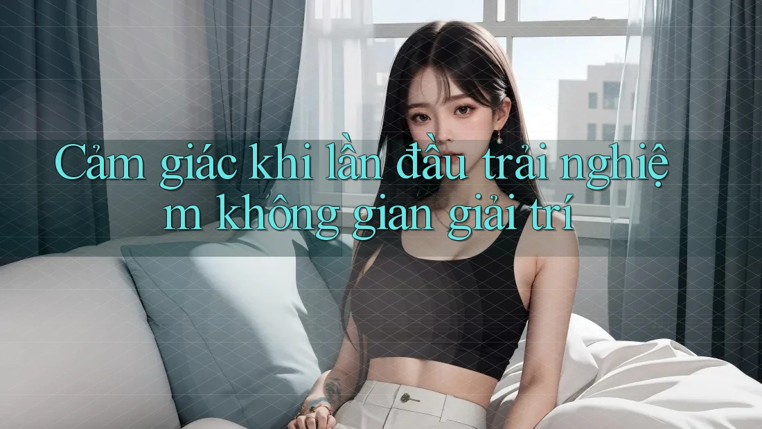 Cảm giác khi lần đầu trải nghiệm không gian giải trí Cảm giác khi lần đầu trải nghiệm không gian giải trí