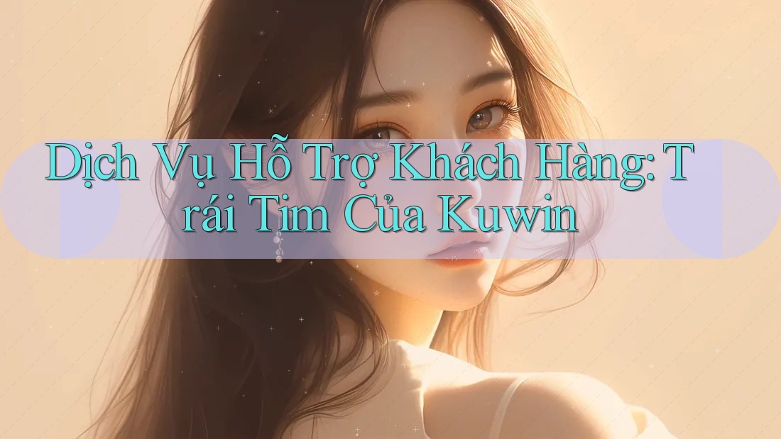 Dịch Vụ Hỗ Trợ Khách Hàng: Trái Tim Của Kuwin Dịch Vụ Hỗ Trợ Khách Hàng: Trái Tim Của Kuwin