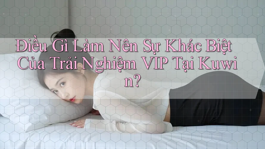 Điều Gì Làm Nên Sự Khác Biệt Của Trải Nghiệm VIP Tại Kuwin?