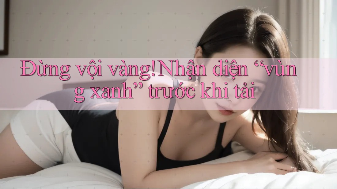 Đừng vội vàng! Nhận diện “vùng xanh” trước khi tải Đừng vội vàng! Nhận diện “vùng xanh” trước khi tải