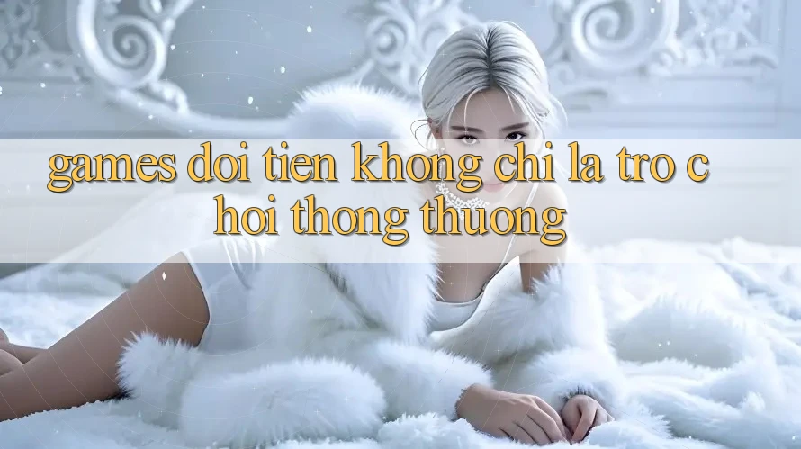 “Games Đổi Tiền” – Không Chỉ Là Trò Chơi Thông Thường “Games Đổi Tiền” – Không Chỉ Là Trò Chơi Thông Thường