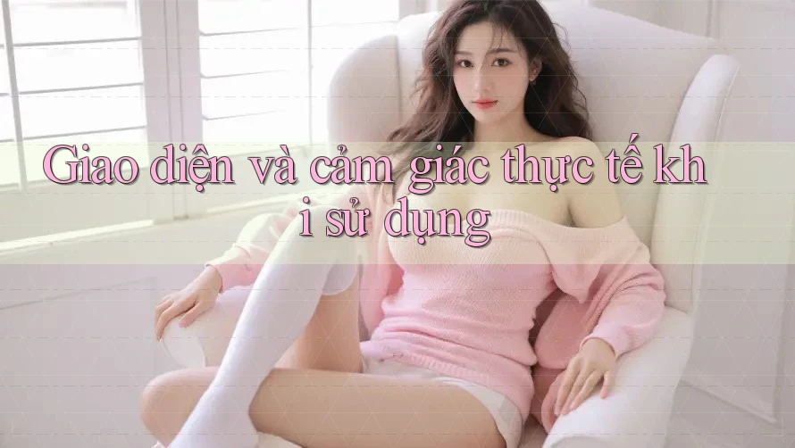 Giao diện và cảm giác thực tế khi sử dụng Giao diện và cảm giác thực tế khi sử dụng