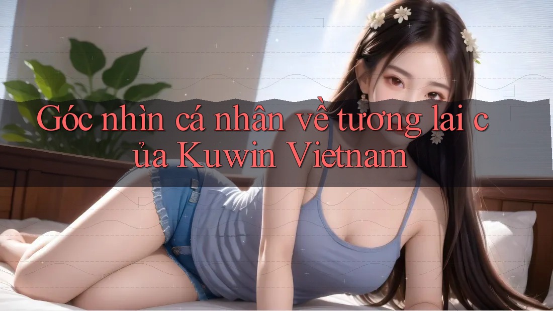 Góc nhìn cá nhân về tương lai của Kuwin Vietnam Góc nhìn cá nhân về tương lai của Kuwin Vietnam