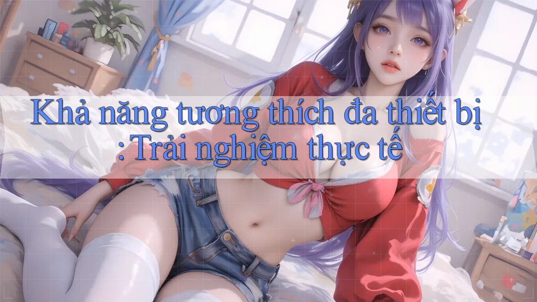Khả năng tương thích đa thiết bị: Trải nghiệm thực tế Khả năng tương thích đa thiết bị: Trải nghiệm thực tế
