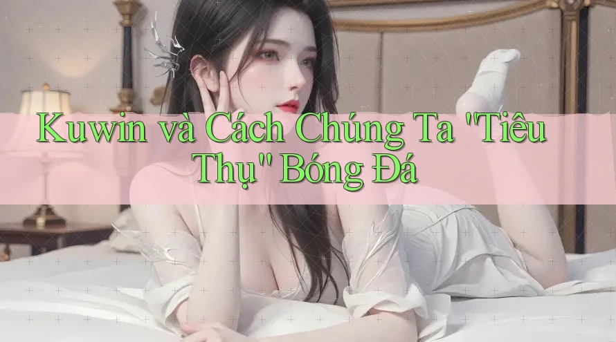 Kuwin và Cách Chúng Ta “Tiêu Thụ” Bóng Đá Kuwin và Cách Chúng Ta “Tiêu Thụ” Bóng Đá