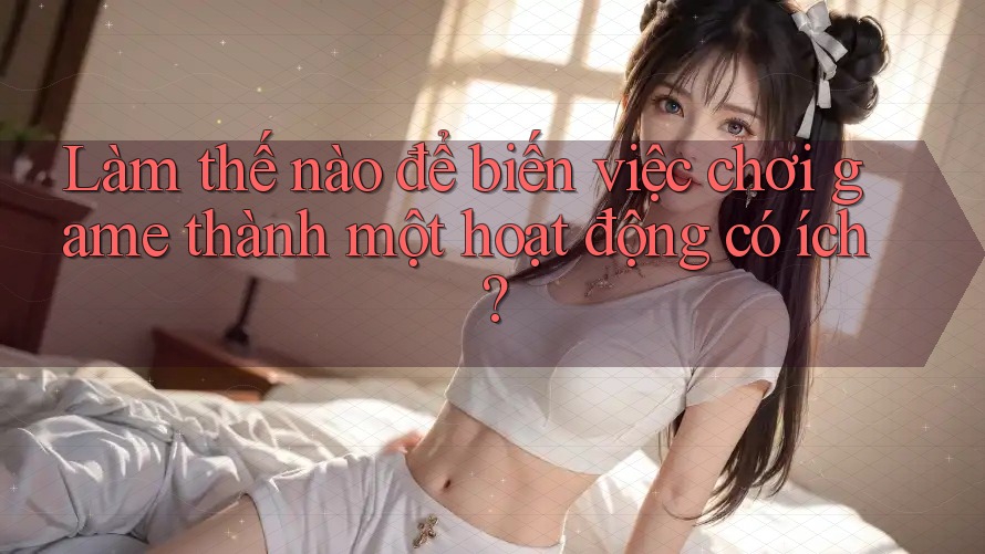 Làm thế nào để biến việc chơi game thành một hoạt động có ích? Làm thế nào để biến việc chơi game thành một hoạt động có ích?