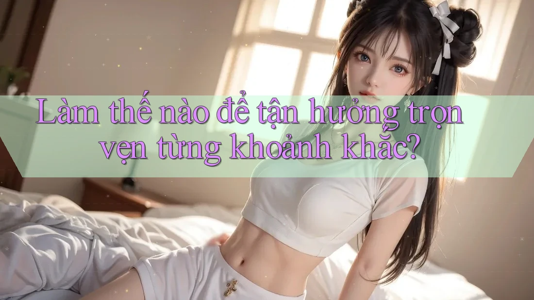 Làm thế nào để tận hưởng trọn vẹn từng khoảnh khắc? Làm thế nào để tận hưởng trọn vẹn từng khoảnh khắc?