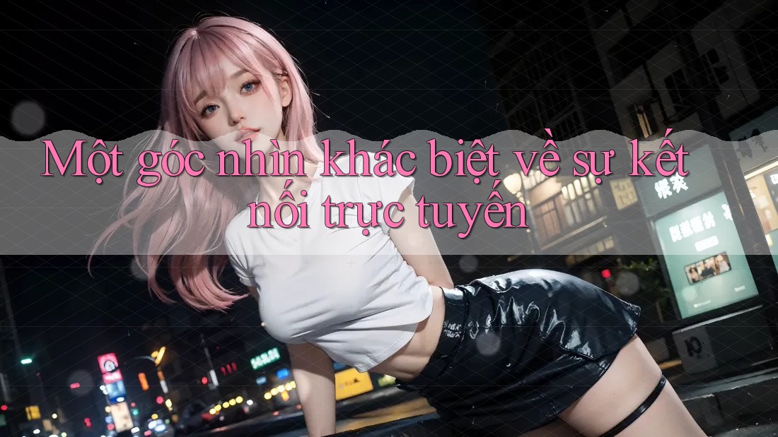 Một góc nhìn khác biệt về sự kết nối trực tuyến Một góc nhìn khác biệt về sự kết nối trực tuyến