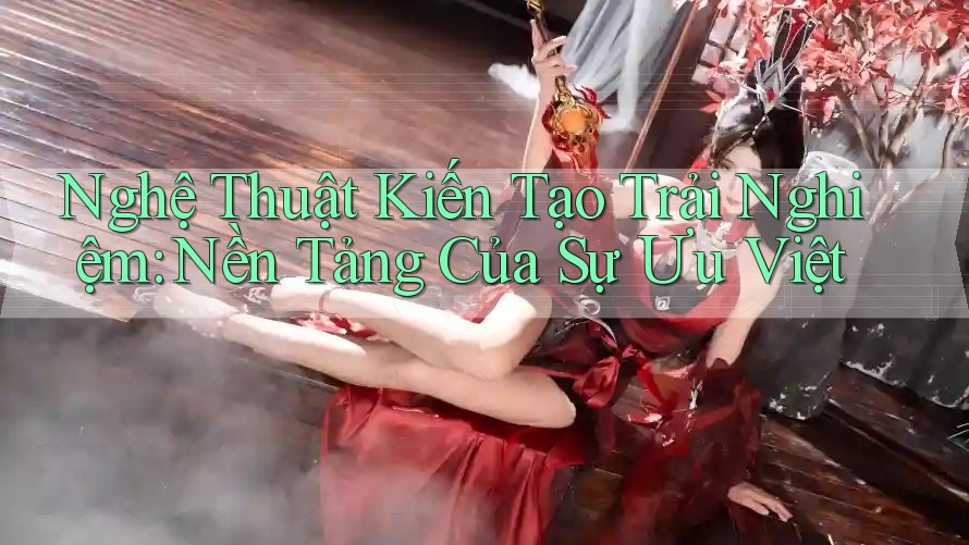 Nghệ Thuật Kiến Tạo Trải Nghiệm: Nền Tảng Của Sự Ưu Việt Nghệ Thuật Kiến Tạo Trải Nghiệm: Nền Tảng Của Sự Ưu Việt