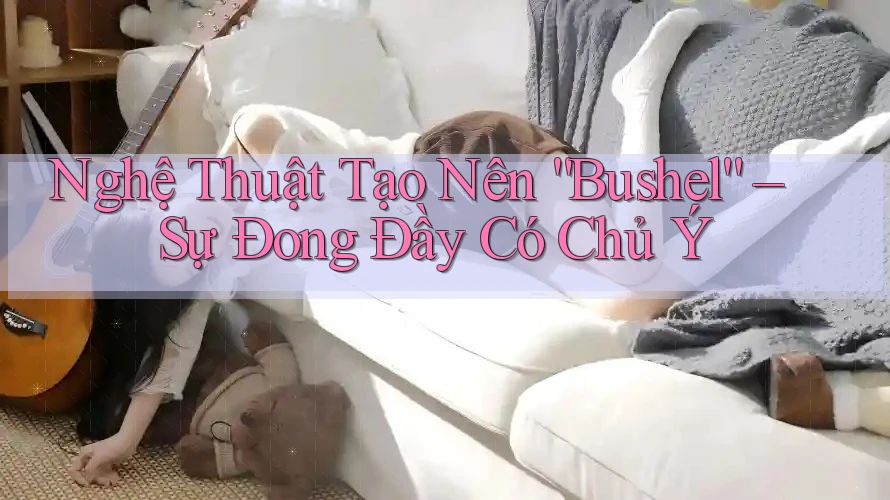 Nghệ Thuật Tạo Nên “Bushel” – Sự Đong Đầy Có Chủ Ý Nghệ Thuật Tạo Nên “Bushel” – Sự Đong Đầy Có Chủ Ý