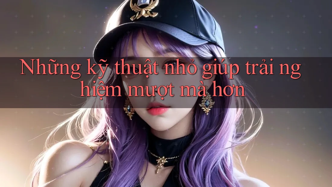 Những kỹ thuật nhỏ giúp trải nghiệm mượt mà hơn Những kỹ thuật nhỏ giúp trải nghiệm mượt mà hơn