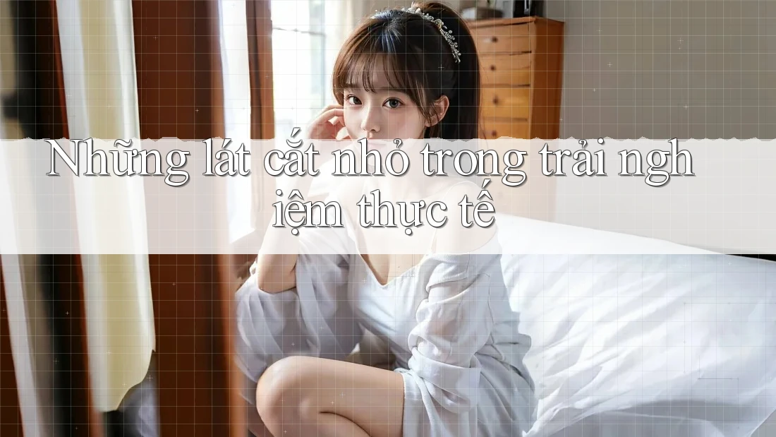 Những lát cắt nhỏ trong trải nghiệm thực tế Những lát cắt nhỏ trong trải nghiệm thực tế
