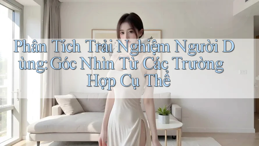 Phân Tích Trải Nghiệm Người Dùng: Góc Nhìn Từ Các Trường Hợp Cụ Thể Phân Tích Trải Nghiệm Người Dùng: Góc Nhìn Từ Các Trường Hợp Cụ Thể