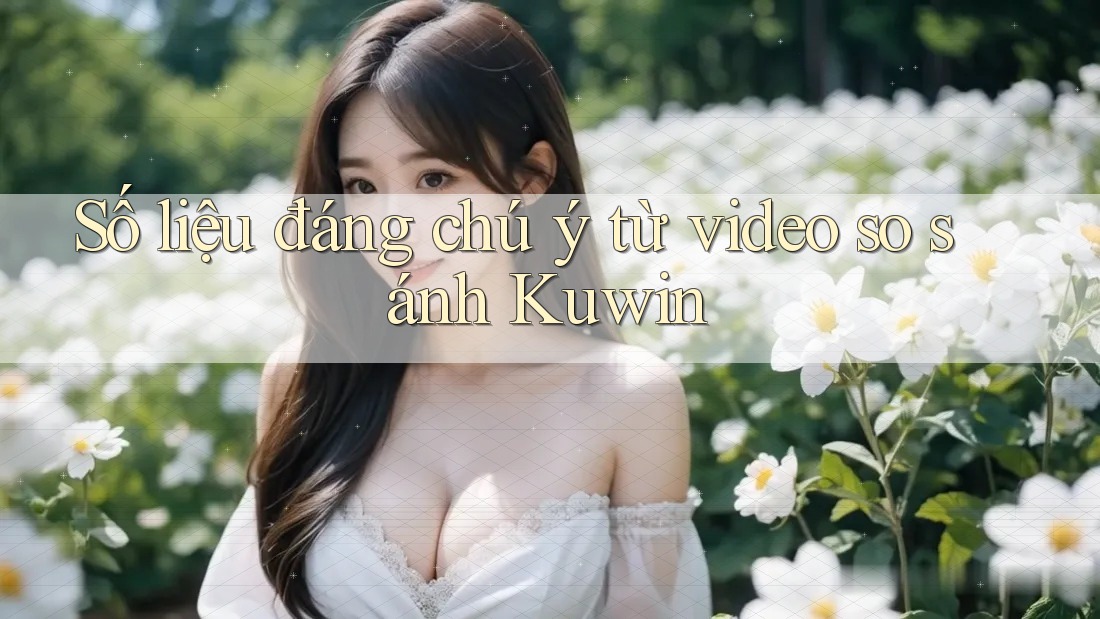 Số liệu đáng chú ý từ video so sánh Kuwin Số liệu đáng chú ý từ video so sánh Kuwin