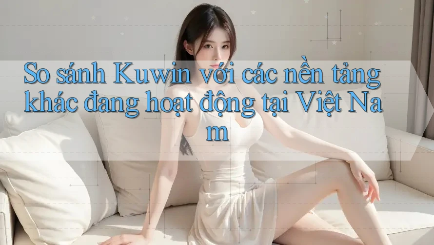 So sánh Kuwin với các nền tảng khác đang hoạt động tại Việt Nam So sánh Kuwin với các nền tảng khác đang hoạt động tại Việt Nam