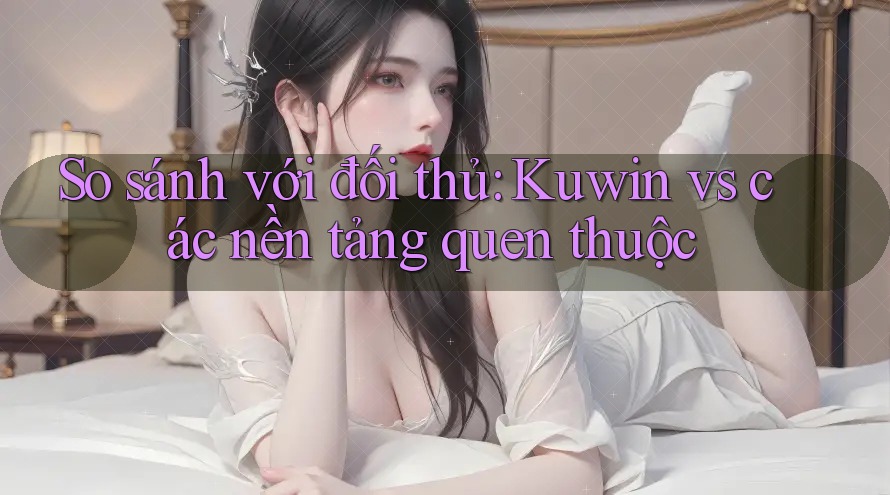 So sánh với đối thủ: Kuwin vs các nền tảng quen thuộc