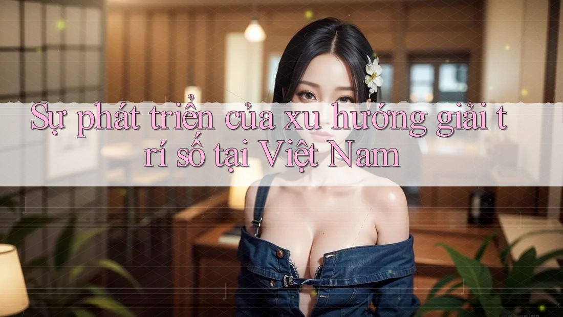 Sự phát triển của xu hướng giải trí số tại Việt Nam Sự phát triển của xu hướng giải trí số tại Việt Nam