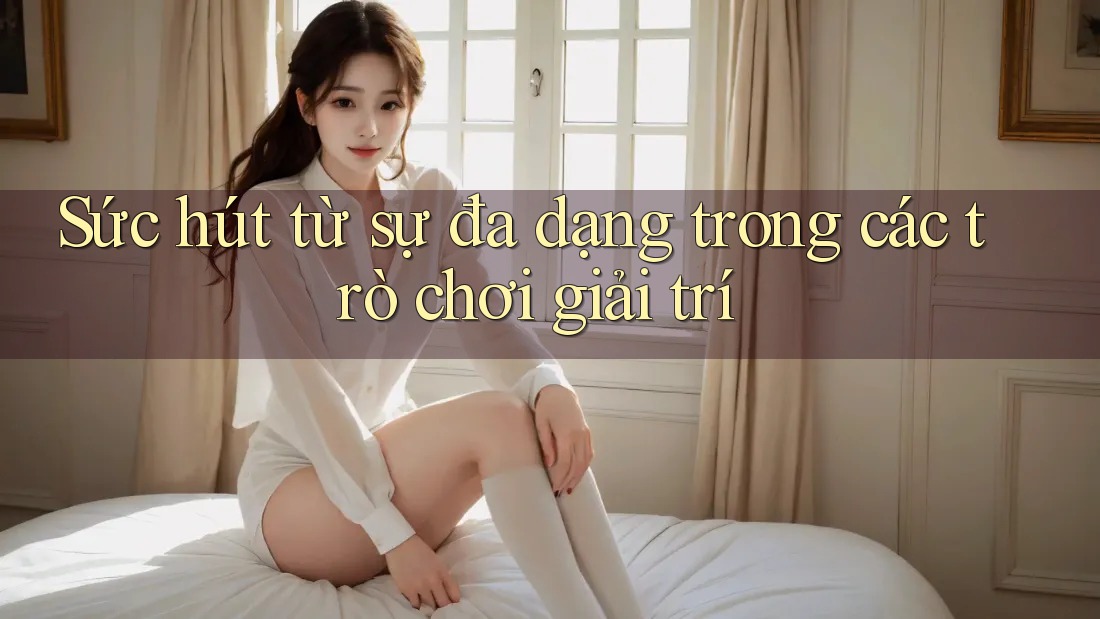 Sức hút từ sự đa dạng trong các trò chơi giải trí Sức hút từ sự đa dạng trong các trò chơi giải trí