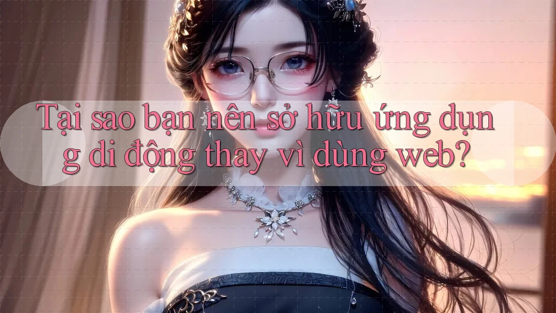 Tại sao bạn nên sở hữu ứng dụng di động thay vì dùng web? Tại sao bạn nên sở hữu ứng dụng di động thay vì dùng web?