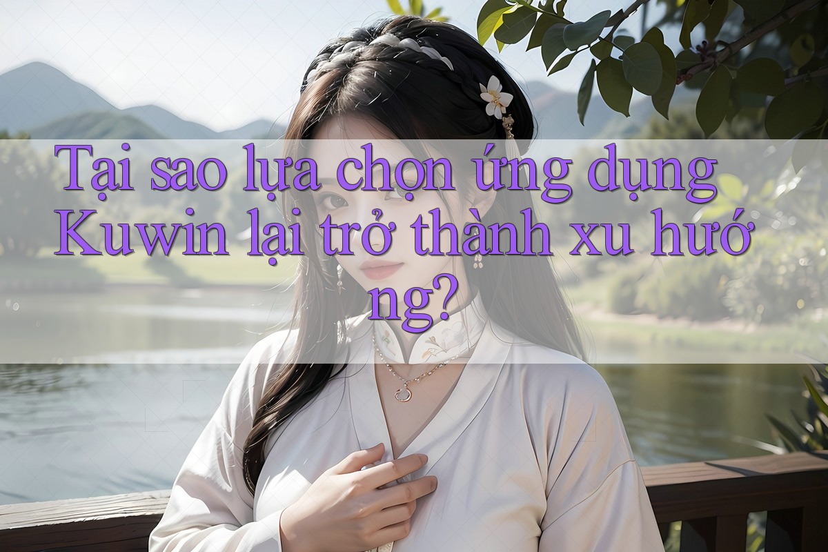 Tại sao lựa chọn ứng dụng Kuwin lại trở thành xu hướng? Tại sao lựa chọn ứng dụng Kuwin lại trở thành xu hướng?