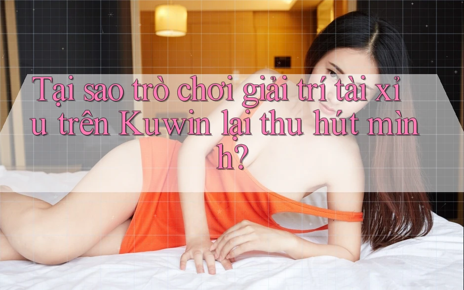 Tại sao trò chơi giải trí tài xỉu trên Kuwin lại thu hút mình?