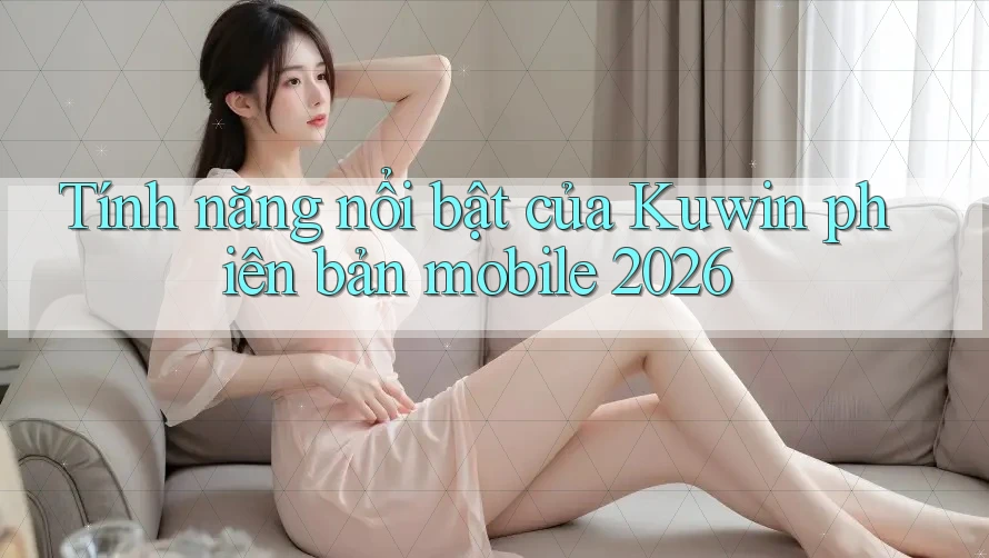 Tính năng nổi bật của Kuwin phiên bản mobile 2026 Tính năng nổi bật của Kuwin phiên bản mobile 2026