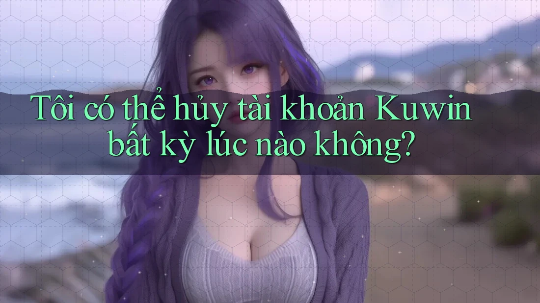 Tôi có thể hủy tài khoản Kuwin bất kỳ lúc nào không?