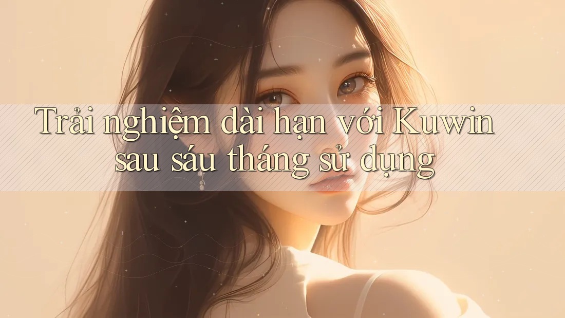 Trải nghiệm dài hạn với Kuwin sau sáu tháng sử dụng Trải nghiệm dài hạn với Kuwin sau sáu tháng sử dụng