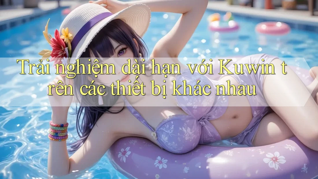 Trải nghiệm dài hạn với Kuwin trên các thiết bị khác nhau Trải nghiệm dài hạn với Kuwin trên các thiết bị khác nhau