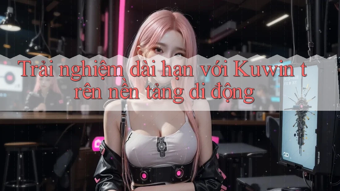 Trải nghiệm dài hạn với Kuwin trên nền tảng di động Trải nghiệm dài hạn với Kuwin trên nền tảng di động