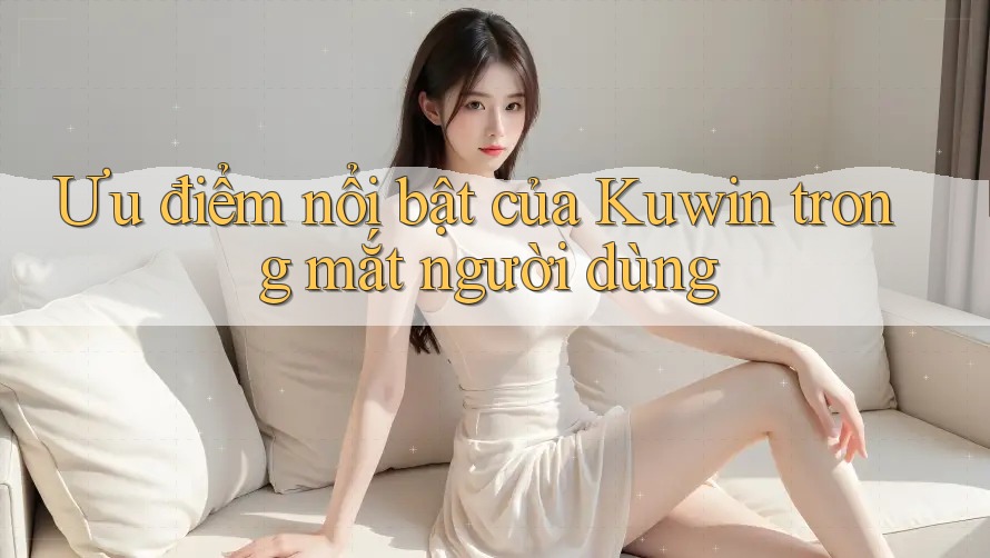 Ưu điểm nổi bật của Kuwin trong mắt người dùng Ưu điểm nổi bật của Kuwin trong mắt người dùng
