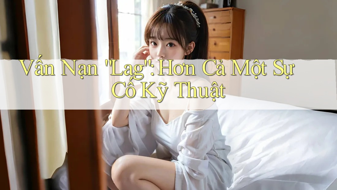 Vấn Nạn “Lag”: Hơn Cả Một Sự Cố Kỹ Thuật Vấn Nạn “Lag”: Hơn Cả Một Sự Cố Kỹ Thuật