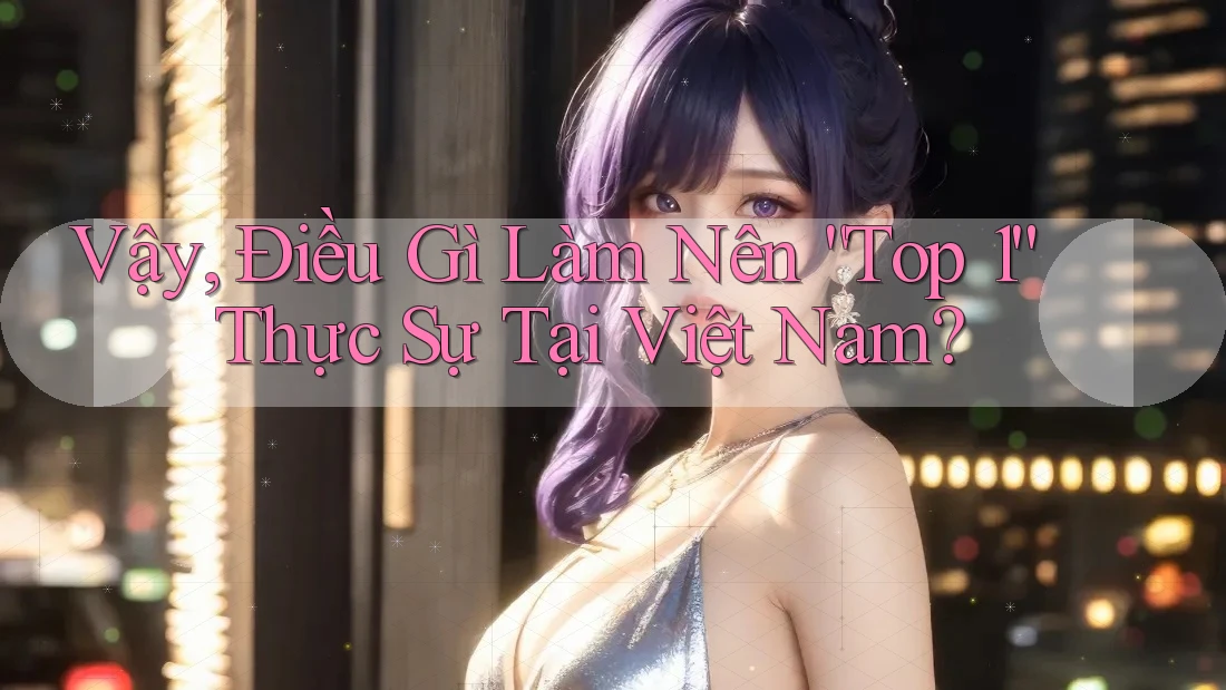 Vậy, Điều Gì Làm Nên “Top 1” Thực Sự Tại Việt Nam? Vậy, Điều Gì Làm Nên “Top 1” Thực Sự Tại Việt Nam?