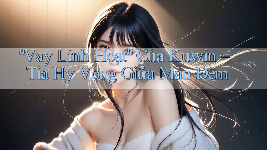 “Vay Linh Hoạt” Của Kuwin – Tia Hy Vọng Giữa Màn Đêm “Vay Linh Hoạt” Của Kuwin – Tia Hy Vọng Giữa Màn Đêm